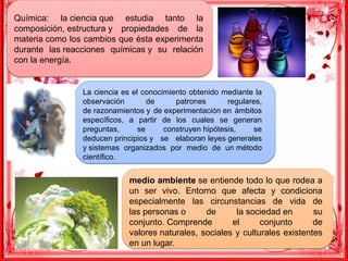Química: la ciencia que estudia tanto la
composición, estructura y propiedades de la
materia como los cambios que ésta experimenta
durante las reacciones químicas y su relación
con la energía.
Química: la ciencia que estudia tanto la
composición, estructura y propiedades de la
materia como los cambios que ésta experimenta
durante las reacciones químicas y su relación
con la energía.
La ciencia es el conocimiento obtenido mediante la
observación de patrones regulares,
de razonamientos y de experimentación en ámbitos
específicos, a partir de los cuales se generan
preguntas, se construyen hipótesis, se
deducen principios y se elaboran leyes generales
y sistemas organizados por medio de un método
científico.
La ciencia es el conocimiento obtenido mediante la
observación de patrones regulares,
de razonamientos y de experimentación en ámbitos
específicos, a partir de los cuales se generan
preguntas, se construyen hipótesis, se
deducen principios y se elaboran leyes generales
y sistemas organizados por medio de un método
científico.
medio ambiente se entiende todo lo que rodea a
un ser vivo. Entorno que afecta y condiciona
especialmente las circunstancias de vida de
las personas o de la sociedad en su
conjunto. Comprende el conjunto de
valores naturales, sociales y culturales existentes
en un lugar.
medio ambiente se entiende todo lo que rodea a
un ser vivo. Entorno que afecta y condiciona
especialmente las circunstancias de vida de
las personas o de la sociedad en su
conjunto. Comprende el conjunto de
valores naturales, sociales y culturales existentes
en un lugar.
 
