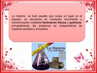 La materia: es todo aquello que ocupa un lugar en el
espacio, se encuentra en constante movimiento y
transformación mediante fenómenos físicos y químicos,
principalmente. Su existencia es independiente de
nuestros sentidos y el hombre
La materia: es todo aquello que ocupa un lugar en el
espacio, se encuentra en constante movimiento y
transformación mediante fenómenos físicos y químicos,
principalmente. Su existencia es independiente de
nuestros sentidos y el hombre
 