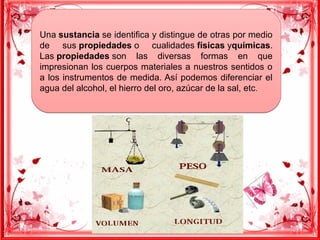 Una sustancia se identifica y distingue de otras por medio
de sus propiedades o cualidades físicas yquímicas.
Las propiedades son las diversas formas en que
impresionan los cuerpos materiales a nuestros sentidos o
a los instrumentos de medida. Así podemos diferenciar el
agua del alcohol, el hierro del oro, azúcar de la sal, etc.
Una sustancia se identifica y distingue de otras por medio
de sus propiedades o cualidades físicas yquímicas.
Las propiedades son las diversas formas en que
impresionan los cuerpos materiales a nuestros sentidos o
a los instrumentos de medida. Así podemos diferenciar el
agua del alcohol, el hierro del oro, azúcar de la sal, etc.
 