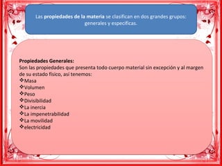 Las propiedades de la materia se clasifican en dos grandes grupos: 
generales y especificas.
Propiedades Generales:
Son las propiedades que presenta todo cuerpo material sin excepción y al margen 
de su estado físico, así tenemos:
vMasa
vVolumen
vPeso
vDivisibilidad
vLa inercia
vLa impenetrabilidad
vLa movilidad
velectricidad
Propiedades Generales:
Son las propiedades que presenta todo cuerpo material sin excepción y al margen 
de su estado físico, así tenemos:
vMasa
vVolumen
vPeso
vDivisibilidad
vLa inercia
vLa impenetrabilidad
vLa movilidad
velectricidad
 