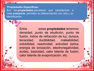 Propiedades Especificas:
Son las propiedades peculiares que caracterizan a
cada sustancia, permiten su diferenciación con otra y su
identificación.
Entre estas propiedades tenemos:
densidad, punto de ebullición, punto de
fusión, índice de refracción de luz, dureza,
tenacidad, ductibilidad, maleabilidad,
solubilidad, reactividad, actividad óptica,
energía de ionización, electronegatividad,
acidez, basicidad, calor latente de fusión,
calor latente de evaporización, etc.
Entre estas propiedades tenemos:
densidad, punto de ebullición, punto de
fusión, índice de refracción de luz, dureza,
tenacidad, ductibilidad, maleabilidad,
solubilidad, reactividad, actividad óptica,
energía de ionización, electronegatividad,
acidez, basicidad, calor latente de fusión,
calor latente de evaporización, etc.
 