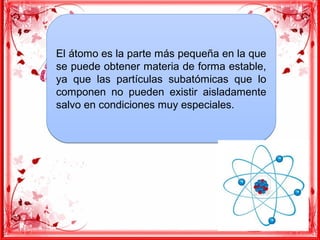 El átomo es la parte más pequeña en la que
se puede obtener materia de forma estable,
ya que las partículas subatómicas que lo
componen no pueden existir aisladamente
salvo en condiciones muy especiales.
El átomo es la parte más pequeña en la que
se puede obtener materia de forma estable,
ya que las partículas subatómicas que lo
componen no pueden existir aisladamente
salvo en condiciones muy especiales.
 