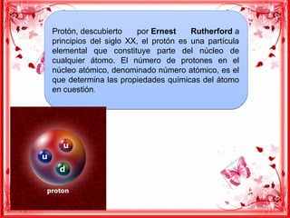 Protón, descubierto por Ernest Rutherford a
principios del siglo XX, el protón es una partícula
elemental que constituye parte del núcleo de
cualquier átomo. El número de protones en el
núcleo atómico, denominado número atómico, es el
que determina las propiedades químicas del átomo
en cuestión. 
Protón, descubierto por Ernest Rutherford a
principios del siglo XX, el protón es una partícula
elemental que constituye parte del núcleo de
cualquier átomo. El número de protones en el
núcleo atómico, denominado número atómico, es el
que determina las propiedades químicas del átomo
en cuestión. 
 