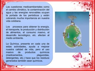 Las cuestiones medioambientales como
el cambio climático, la contaminación del
agua y las energías renovables ocupan
la portada de los periódicos y están
cobrando mucha importancia en nuestra
vida cotidiana.
Los procesos para obtener la energía,
el transporte, la producción y distribución
de alimentos, el consumo masivo, el
desarrollo tecnológico, etc. afectan al
medio ambiente.
La Química, presente en cada una de
estas actividades, ayuda a mejorar
nuestra calidad de vida, pero el uso
masivo de productos químicos
(medicamentos, plaguicidas,
detergentes, etc.) hace que los residuos
generados también sean químicos.
Las cuestiones medioambientales como
el cambio climático, la contaminación del
agua y las energías renovables ocupan
la portada de los periódicos y están
cobrando mucha importancia en nuestra
vida cotidiana.
Los procesos para obtener la energía,
el transporte, la producción y distribución
de alimentos, el consumo masivo, el
desarrollo tecnológico, etc. afectan al
medio ambiente.
La Química, presente en cada una de
estas actividades, ayuda a mejorar
nuestra calidad de vida, pero el uso
masivo de productos químicos
(medicamentos, plaguicidas,
detergentes, etc.) hace que los residuos
generados también sean químicos.
 
