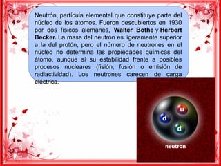 Neutrón, partícula elemental que constituye parte del
núcleo de los átomos. Fueron descubiertos en 1930
por dos físicos alemanes, Walter Bothe y Herbert
Becker. La masa del neutrón es ligeramente superior
a la del protón, pero el número de neutrones en el
núcleo no determina las propiedades químicas del
átomo, aunque sí su estabilidad frente a posibles
procesos nucleares (fisión, fusión o emisión de
radiactividad). Los neutrones carecen de carga
eléctrica.
Neutrón, partícula elemental que constituye parte del
núcleo de los átomos. Fueron descubiertos en 1930
por dos físicos alemanes, Walter Bothe y Herbert
Becker. La masa del neutrón es ligeramente superior
a la del protón, pero el número de neutrones en el
núcleo no determina las propiedades químicas del
átomo, aunque sí su estabilidad frente a posibles
procesos nucleares (fisión, fusión o emisión de
radiactividad). Los neutrones carecen de carga
eléctrica.
 