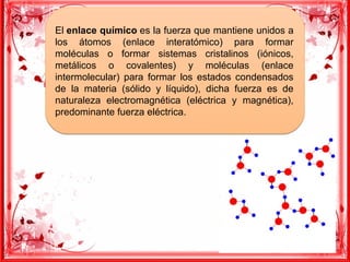 El enlace químico es la fuerza que mantiene unidos a
los átomos (enlace interatómico) para formar
moléculas o formar sistemas cristalinos (iónicos,
metálicos o covalentes) y moléculas (enlace
intermolecular) para formar los estados condensados
de la materia (sólido y líquido), dicha fuerza es de
naturaleza electromagnética (eléctrica y magnética),
predominante fuerza eléctrica.
El enlace químico es la fuerza que mantiene unidos a
los átomos (enlace interatómico) para formar
moléculas o formar sistemas cristalinos (iónicos,
metálicos o covalentes) y moléculas (enlace
intermolecular) para formar los estados condensados
de la materia (sólido y líquido), dicha fuerza es de
naturaleza electromagnética (eléctrica y magnética),
predominante fuerza eléctrica.
 