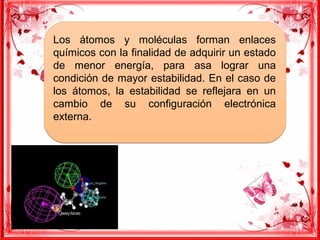 Los átomos y moléculas forman enlaces
químicos con la finalidad de adquirir un estado
de menor energía, para asa lograr una
condición de mayor estabilidad. En el caso de
los átomos, la estabilidad se reflejara en un
cambio de su configuración electrónica
externa.
Los átomos y moléculas forman enlaces
químicos con la finalidad de adquirir un estado
de menor energía, para asa lograr una
condición de mayor estabilidad. En el caso de
los átomos, la estabilidad se reflejara en un
cambio de su configuración electrónica
externa.
 