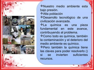 vNuestro medio ambiente esta
bajo presión.
vAlta población
vDesarrollo tecnológico de una
civilización avanzada.
vLa química es una pieza
fundamental en este avance,
contribuyendo al problema.
vComo todo es química, también
la contaminación y el deterioro del
medio ambiente es químico.
vPero también la química tiene
las claves para poder resolverlo ()
si se invierten suficientes
recursos.
vNuestro medio ambiente esta
bajo presión.
vAlta población
vDesarrollo tecnológico de una
civilización avanzada.
vLa química es una pieza
fundamental en este avance,
contribuyendo al problema.
vComo todo es química, también
la contaminación y el deterioro del
medio ambiente es químico.
vPero también la química tiene
las claves para poder resolverlo ()
si se invierten suficientes
recursos.
 