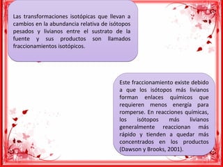 Las transformaciones isotópicas que llevan a
cambios en la abundancia relativa de isótopos
pesados y livianos entre el sustrato de la
fuente y sus productos son llamados
fraccionamientos isotópicos.
Las transformaciones isotópicas que llevan a
cambios en la abundancia relativa de isótopos
pesados y livianos entre el sustrato de la
fuente y sus productos son llamados
fraccionamientos isotópicos.
Este fraccionamiento existe debido
a que los isótopos más livianos
forman enlaces químicos que
requieren menos energía para
romperse. En reacciones químicas,
los isótopos más livianos
generalmente reaccionan más
rápido y tienden a quedar más
concentrados en los productos
(Dawson y Brooks, 2001).
Este fraccionamiento existe debido
a que los isótopos más livianos
forman enlaces químicos que
requieren menos energía para
romperse. En reacciones químicas,
los isótopos más livianos
generalmente reaccionan más
rápido y tienden a quedar más
concentrados en los productos
(Dawson y Brooks, 2001).
 