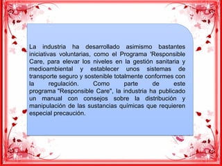 La industria ha desarrollado asimismo bastantes
iniciativas voluntarias, como el Programa 'Responsible
Care, para elevar los niveles en la gestión sanitaria y
medioambiental y establecer unos sistemas de
transporte seguro y sostenible totalmente conformes con
la regulación. Como parte de este
programa "Responsible Care", la industria ha publicado
un manual con consejos sobre la distribución y
manipulación de las sustancias químicas que requieren
especial precaución.
La industria ha desarrollado asimismo bastantes
iniciativas voluntarias, como el Programa 'Responsible
Care, para elevar los niveles en la gestión sanitaria y
medioambiental y establecer unos sistemas de
transporte seguro y sostenible totalmente conformes con
la regulación. Como parte de este
programa "Responsible Care", la industria ha publicado
un manual con consejos sobre la distribución y
manipulación de las sustancias químicas que requieren
especial precaución.
 