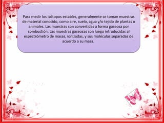 Para medir los isótopos estables, generalmente se toman muestras
de material conocido, como aire, suelo, agua y/o tejido de plantas o
animales. Las muestras son convertidas a forma gaseosa por
combustión. Las muestras gaseosas son luego introducidas al
espectrómetro de masas, ionizadas, y sus moléculas separadas de
acuerdo a su masa.
Para medir los isótopos estables, generalmente se toman muestras
de material conocido, como aire, suelo, agua y/o tejido de plantas o
animales. Las muestras son convertidas a forma gaseosa por
combustión. Las muestras gaseosas son luego introducidas al
espectrómetro de masas, ionizadas, y sus moléculas separadas de
acuerdo a su masa.
 
