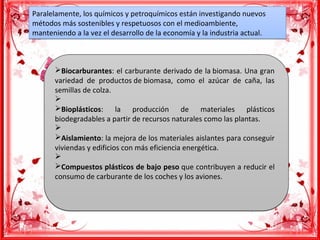 Paralelamente, los químicos y petroquímicos están investigando nuevos
métodos más sostenibles y respetuosos con el medioambiente,
manteniendo a la vez el desarrollo de la economía y la industria actual.
Paralelamente, los químicos y petroquímicos están investigando nuevos
métodos más sostenibles y respetuosos con el medioambiente,
manteniendo a la vez el desarrollo de la economía y la industria actual.
ØBiocarburantes: el carburante derivado de la biomasa. Una gran
variedad de productos de biomasa, como el azúcar de caña, las
semillas de colza.
Ø
ØBioplásticos: la producción de materiales plásticos
biodegradables a partir de recursos naturales como las plantas.
Ø
ØAislamiento: la mejora de los materiales aislantes para conseguir
viviendas y edificios con más eficiencia energética.
Ø
ØCompuestos plásticos de bajo peso que contribuyen a reducir el
consumo de carburante de los coches y los aviones.
ØBiocarburantes: el carburante derivado de la biomasa. Una gran
variedad de productos de biomasa, como el azúcar de caña, las
semillas de colza.
Ø
ØBioplásticos: la producción de materiales plásticos
biodegradables a partir de recursos naturales como las plantas.
Ø
ØAislamiento: la mejora de los materiales aislantes para conseguir
viviendas y edificios con más eficiencia energética.
Ø
ØCompuestos plásticos de bajo peso que contribuyen a reducir el
consumo de carburante de los coches y los aviones.
 