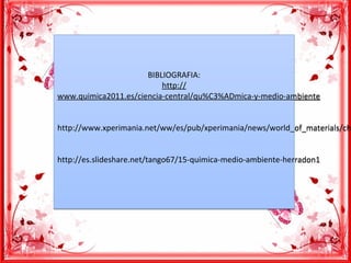 BIBLIOGRAFIA:
http://
www.quimica2011.es/ciencia-central/qu%C3%ADmica-y-medio-ambiente
http://www.xperimania.net/ww/es/pub/xperimania/news/world_of_materials/ch
http://es.slideshare.net/tango67/15-quimica-medio-ambiente-herradon1
BIBLIOGRAFIA:
http://
www.quimica2011.es/ciencia-central/qu%C3%ADmica-y-medio-ambiente
http://www.xperimania.net/ww/es/pub/xperimania/news/world_of_materials/ch
http://es.slideshare.net/tango67/15-quimica-medio-ambiente-herradon1
 