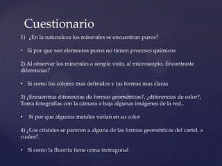 Cuestionario
1) ¿En la naturaleza los minerales se encuentran puros?
• Si por que son elementos puros no tienen procesos químicos
2) Al observar los minerales a simple vista, al microscopio. Encontraste
diferencias?
• Si como los colores mas definidos y las formas mas claras
3) ¿Encuentras diferencias de formas geométricas?, ¿diferencias de color?,
Toma fotografías con la cámara o baja algunas imágenes de la red..
• Si por que algunos metales varían en su color
4) ¿Los cristales se parecen a alguna de las formas geométricas del cartel, a
cuales?.
• Si como la fluorita tiene orma tretragonal
 