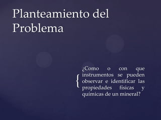 {
¿Como o con que
instrumentos se pueden
observar e identificar las
propiedades físicas y
químicas de un mineral?
Planteamiento del
Problema
 