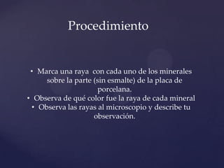 • Marca una raya con cada uno de los minerales
sobre la parte (sin esmalte) de la placa de
porcelana.
• Observa de qué color fue la raya de cada mineral
• Observa las rayas al microscopio y describe tu
observación.
Procedimiento
 