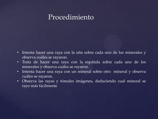 • Intenta hacer una raya con la uña sobre cada uno de los minerales y
observa cuáles se rayaron.
• Trata de hacer una raya con la espátula sobre cada uno de los
minerales y observa cuáles se rayaron.
• Intenta hacer una raya con un mineral sobre otro mineral y observa
cuáles se rayaron.
• Observa las rayas y tómales imágenes, deduciendo cual mineral se
rayo más fácilmente
Procedimiento
 