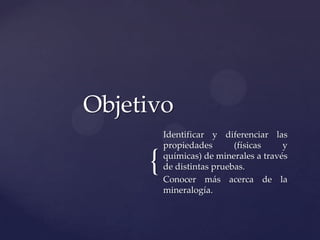 {
Identificar y diferenciar las
propiedades (físicas y
químicas) de minerales a través
de distintas pruebas.
Conocer más acerca de la
mineralogía.
Objetivo
 
