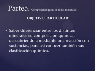 Parte5. Composición química de los minerales
OBJETIVO PARTICULAR:
• Saber diferenciar entre los distintos
minerales su composición química,
descubriéndola mediante una reacción con
sustancias, para así conocer también sus
clasificación química.
 