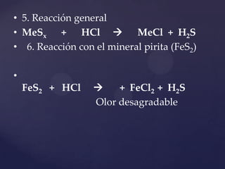 • 5. Reacción general
• MeSx + HCl  MeCl + H2S
• 6. Reacción con el mineral pirita (FeS2)
•
FeS2 + HCl  + FeCl2 + H2S
Olor desagradable
 