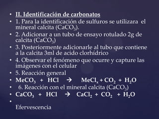 • II. Identificación de carbonatos
• 1. Para la identificación de sulfuros se utilizara el
mineral calcita (CaCO3).
• 2. Adicionar a un tubo de ensayo rotulado 2g de
calcita (CaCO3)
• 3. Posteriormente adicionarle al tubo que contiene
a la calcita 3ml de acido clorhídrico
• 4. Observar el fenómeno que ocurre y capture las
imágenes con el celular
• 5. Reacción general
• MeCO3 + HCl  MeClx + CO2 + H2O
• 6. Reacción con el mineral calcita (CaCO3)
• CaCO3 + HCl  CaCl2 + CO2 + H2O
•
Efervescencia
 
