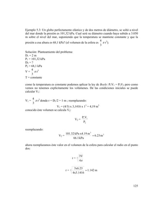Ejemplo 5.3: Un globo perfectamente elástico y de dos metros de diámetro, se soltó a nivel
del mar donde la presión es 101,32 kPa. Cual será su diámetro cuando haya subido a 3.050
m sobre el nivel del mar, suponiendo que la temperatura se mantiene constante y que la
4
presión a esa altura es 68,1 kPa? (el volumen de la esfera es π r3).
3
Solución: Planteamiento del problema:
D1 = 2 m
P1 = 101,32 kPa
D2 = ?
P2 = 68,1 kPa
4
V = π r3
3
T = constante
como la temperatura es constante podemos aplicar la ley de Boyle: P1V1 = P2V2 pero como
vemos no tenemos explícitamente los volúmenes. De las condiciones iniciales se puede
calcular V1:
4
π r3 donde r = D1/2 = 1 m ; reemplazando:
3
V1 = (4/3) x 3,1416 x 13 = 4,19 m3
conocido éste volumen se calcula V2:
V1 =

V2 =

P1 V1
P2

reemplazando:
V2 =

101.32 kPa x4.19 m 3
= 6.23 m 3
66.1 kPa

ahora reemplazamos éste valor en el volumen de la esfera para calcular el radio en el punto
dos:
r=

r=

3

3

3V
4π

3x6.23
= 1.142 m
4x3.1416

125

 