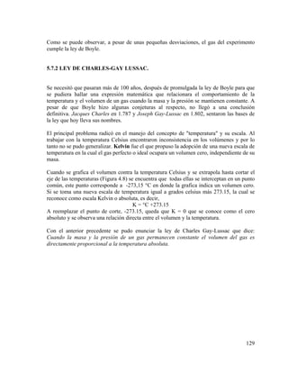 Como se puede observar, a pesar de unas pequeñas desviaciones, el gas del experimento
cumple la ley de Boyle.

5.7.2 LEY DE CHARLES-GAY LUSSAC.

Se necesitó que pasaran más de 100 años, después de promulgada la ley de Boyle para que
se pudiera hallar una expresión matemática que relacionara el comportamiento de la
temperatura y el volumen de un gas cuando la masa y la presión se mantienen constante. A
pesar de que Boyle hizo algunas conjeturas al respecto, no llegó a una conclusión
definitiva. Jacques Charles en 1.787 y Joseph Gay-Lussac en 1.802, sentaron las bases de
la ley que hoy lleva sus nombres.
El principal problema radicó en el manejo del concepto de "temperatura" y su escala. Al
trabajar con la temperatura Celsius encontraron inconsistencia en los volúmenes y por lo
tanto no se pudo generalizar. Kelvin fue el que propuso la adopción de una nueva escala de
temperatura en la cual el gas perfecto o ideal ocupara un volumen cero, independiente de su
masa.
Cuando se grafica el volumen contra la temperatura Celsius y se extrapola hasta cortar el
eje de las temperaturas (Figura 4.8) se encuentra que todas ellas se interceptan en un punto
común, este punto corresponde a -273,15 °C en donde la grafica indica un volumen cero.
Si se toma una nueva escala de temperatura igual a grados celsius más 273.15, la cual se
reconoce como escala Kelvin o absoluta, es decir,
K = °C +273.15
A reemplazar el punto de corte, -273.15, queda que K = 0 que se conoce como el cero
absoluto y se observa una relación directa entre el volumen y la temperatura.
Con el anterior precedente se pudo enunciar la ley de Charles Gay-Lussac que dice:
Cuando la masa y la presión de un gas permanecen constante el volumen del gas es
directamente proporcional a la temperatura absoluta.

129

 