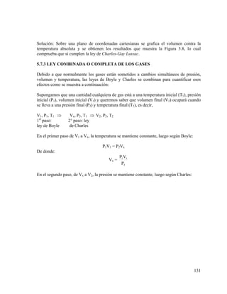 Solución: Sobre una plano de coordenadas cartesianas se grafica el volumen contra la
temperatura absoluta y se obtienen los resultados que muestra la Figura 3.8, lo cual
comprueba que si cumplen la ley de Charles-Gay Lussac.
5.7.3 LEY COMBINADA O COMPLETA DE LOS GASES

Debido a que normalmente los gases están sometidos a cambios simultáneos de presión,
volumen y temperatura, las leyes de Boyle y Charles se combinan para cuantificar esos
efectos como se muestra a continuación:
Supongamos que una cantidad cualquiera de gas está a una temperatura inicial (T1), presión
inicial (P1), volumen inicial (V1) y queremos saber que volumen final (V2) ocupará cuando
se lleva a una presión final (P2) y temperatura final (T2), es decir,
V1, P1, T1 ⇒
1er paso:
ley de Boyle

Vx, P2, T1 ⇒ V2, P2, T2
2° paso: ley
de Charles

En el primer paso de V1 a Vx, la temperatura se mantiene constante, luego según Boyle:
P1V1 = P2Vx
De donde:
Vx =

P1 V1
P2

En el segundo paso, de Vx a V2, la presión se mantiene constante, luego según Charles:

131

 