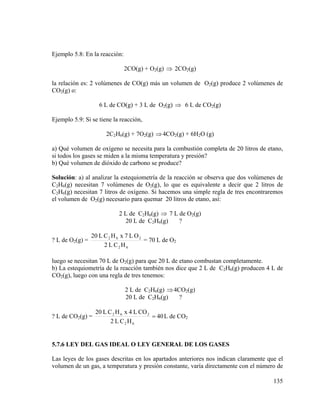 Ejemplo 5.8: En la reacción:
2CO(g) + O2(g) ⇒ 2CO2(g)
la relación es: 2 volúmenes de CO(g) más un volumen de O2(g) produce 2 volúmenes de
CO2(g) o:
6 L de CO(g) + 3 L de O2(g) ⇒ 6 L de CO2(g)
Ejemplo 5.9: Si se tiene la reacción,
2C2H6(g) + 7O2(g) ⇒ 4CO2(g) + 6H2O (g)
a) Qué volumen de oxígeno se necesita para la combustión completa de 20 litros de etano,
si todos los gases se miden a la misma temperatura y presión?
b) Qué volumen de dióxido de carbono se produce?
Solución: a) al analizar la estequiometría de la reacción se observa que dos volúmenes de
C2H6(g) necesitan 7 volúmenes de O2(g), lo que es equivalente a decir que 2 litros de
C2H6(g) necesitan 7 litros de oxígeno. Si hacemos una simple regla de tres encontraremos
el volumen de O2(g) necesario para quemar 20 litros de etano, así:

2 L de C2H6(g) ⇒ 7 L de O2(g)
20 L de C2H6(g)
?
? L de O2(g) =

20 L C 2 H 6 x 7 L O 2
= 70 L de O2
2 L C2 H 6

luego se necesitan 70 L de O2(g) para que 20 L de etano combustan completamente.
b) La estequiometría de la reacción también nos dice que 2 L de C2H6(g) producen 4 L de
CO2(g), luego con una regla de tres tenemos:
2 L de C2H6(g) ⇒ 4CO2(g)
20 L de C2H6(g)
?
? L de CO2(g) =

20 L C 2 H 6 x 4 L CO 2
= 40 L de CO2
2 L C2 H 6

5.7.6 LEY DEL GAS IDEAL O LEY GENERAL DE LOS GASES

Las leyes de los gases descritas en los apartados anteriores nos indican claramente que el
volumen de un gas, a temperatura y presión constante, varía directamente con el número de
135

 