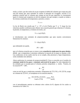 moles, es decir, que dos moles de un gas ocuparan el doble del volumen que ocupa una sola
mol del mismo gas, pero teniendo en cuenta el principio de Avogadro, sección 5.7.4,
podemos concluir que el volumen que ocupan un mol de gas específico es exactamente
igual al volumen que ocuparían un mol de cualquier otro gas siempre y cuando se midan a
las mismas condiciones de temperatura y presión, es decir,
Vα n
La ley de Boyle nos enseña que V α 1/P y la de Charles que V α T, luego las tres
relaciones pueden combinarse para obtener una ecuación general que relacione el volumen,
la presión, la temperatura y el número de moles, así:
V α (n)(1/P)(T)
si introducimos una constante de proporcionalidad, que para nuestra conveniencia
llamaremos R, tenemos:
V = R(n)(1/P)(T)
que ordenando nos queda,
PV = nRT
que es la famosa ecuación que se conoce como ecuación de estado para los gases ideales,
debido que a temperatura y presiones ordinarias la mayoría de los gases se ajustan a ella.
Las condiciones en las cuales esta ley no se cumple, altas presiones y bajas temperaturas,
serán estudiadas más adelante.
Ahora analicemos la constante de proporcionalidad R. Esta es conocida con el nombre de
constante molal de los gases o constante universal de los gases. Su valor dependerá de
las unidades que se escojan para el volumen, presión, temperatura y moles. Veamos, de
la ecuación PV = nRT,
PV
R=
nT
como un mol de gas a condiciones normales, temperatura de 273,15 K y 101.325 Pa, ocupa
un volumen de 22,414 L, al reemplazar en la ecuación anterior,
R=

101.325 Pa x 22.414 L
Pa L
= 8314
1 mol x 273 K
mol K

con el procedimiento anterior se obtienen otros valores de R, algunos de los cuales se
muestran en la Tabla 5.6.

136

 