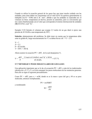 Cuando se utiliza la ecuación general de los gases hay que tener mucho cuidado con las
unidades, pues éstas deben ser consistentes con el valor de R. En química generalmente se
trabajaba con R = 0.082 atm L K-1 mol-1, debido a que las unidades se expresaba así: el
volumen en litros, temperatura en Kelvin, presión en atmósfera, pero es conveniente que
nos vamos familiarizando con el valor que corresponde al sistema internacional de unidades
(SI) 8314 Pa L mol-1 K-1.

Ejemplo 5.10 Calcular el volumen que ocupan 2.3 moles de un gas ideal si ejerce una
presión de 45.36 kPa a una temperatura de 30°C.
Solución: planteamiento del problema. Se debe tener en cuenta que la temperatura debe
estar en grados K, luego necesariamente los °C se deben llevar a K = °C + 273.

V=?
N = 2.3
P = 45.36 kPa
T = 30°C = 303 K
Ahora usamos la ecuación PV = nRT, de la cual despejamos V,
V=

nRT 2.3 mol x 8.314 kPa L mol -1 K -1 x 303 K
=
= 127.7 L
P
45.36 kPa

5.7.7 DENSIDAD Y PESOS MOLECULARES DE LOS GASES

Una aplicación importante que se le da a la ecuación PV = nRT, a más de los tradicionales
cálculos de n, P, T y V, es la de conseguir los pesos moleculares de las sustancias gaseosas.
Para ello se sigue el siguiente procedimiento:
Como PV = nRT, pero n = m/M, donde m es la masa o peso del gas y M es su peso
molecular, entonces reemplazando,
PV = (m/M)RT
y reordenando:
M=

mRT
PV

137

 