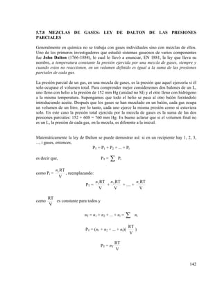 5.7.8 MEZCLAS DE GASES: LEY DE DALTON DE LAS PRESIONES
PARCIALES

Generalmente en química no se trabaja con gases individuales sino con mezclas de ellos.
Uno de los primeros investigadores que estudió sistemas gaseosos de varios componentes
fue John Dalton (1766-1884), lo cual lo llevó a enunciar, EN 1881, la ley que lleva su
nombre, a temperatura constante la presión ejercida por una mezcla de gases, siempre y
cuando estos no reaccionen, en un volumen definido es igual a la suma de las presiones
parciales de cada gas.
La presión parcial de un gas, en una mezcla de gases, es la presión que aquel ejercería si él
solo ocupase el volumen total. Para comprender mejor consideremos dos balones de un L,
uno lleno con helio a la presión de 152 mm Hg (unidad no SI) y el otro lleno con hidrógeno
a la misma temperatura. Supongamos que todo el helio se pasa al otro balón forzándolo
introduciendo aceite. Después que los gases se han mezclado en un balón, cada gas ocupa
un volumen de un litro, por lo tanto, cada uno ejerce la misma presión como si estuviera
solo. En este caso la presión total ejercida por la mezcla de gases es la suma de las dos
presiones parciales: 152 + 608 = 760 mm Hg. Es bueno aclarar que si el volumen final no
es un L, la presión de cada gas, en la mezcla, es diferente a la inicial.

Matemáticamente la ley de Dalton se puede demostrar así: si en un recipiente hay 1, 2, 3,
..., i gases, entonces,
PT = P1 + P2 + ... + Pi
es decir que,
como Pi =

PT =

Pi

n i RT
, reemplazando:
V

PT =

como

∑

n RT
n1 RT n 2 RT
+
+ .... + i
V
V
V

RT
es constante para todos y
V

nT = n1 + n2 + ... + ni =

∑

PT = (n1 + n2 + ... + ni)(

PT = nT

ni

RT
)
V

RT
V

142

 