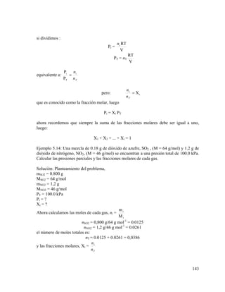 si dividimos :
Pi =

n i RT
V

PT = nT

equivalente a:

RT
V

n
Pi
= i
PT n T

pero:

ni
= Xi
nT

que es conocido como la fracción molar, luego
Pi = Xi PT
ahora recordemos que siempre la suma de las fracciones molares debe ser igual a uno,
luego:
X1 + X2 + ... + Xi = 1
Ejemplo 5.14: Una mezcla de 0.18 g de dióxido de azufre, SO2 , (M = 64 g/mol) y 1.2 g de
dióxido de nitrógeno, NO2, (M = 46 g/mol) se encuentran a una presión total de 100.0 kPa.
Calcular las presiones parciales y las fracciones molares de cada gas.
Solución: Planteamiento del problema,
mSO2 = 0.800 g
MSO2 = 64 g/mol
mNO2 = 1,2 g
MNO2 = 46 g/mol
PT = 100.0 kPa
Pi = ?
Xi = ?
mi
Mi
nSO2 = 0,800 g/64 g mol-1 = 0.0125
nNO2 = 1,2 g/46 g mol-1 = 0.0261
el número de moles totales es:
nT = 0.0125 + 0.0261 = 0,0386
n
y las fracciones molares, Xi = i
nT

Ahora calculamos las moles de cada gas, ni =

143

 
