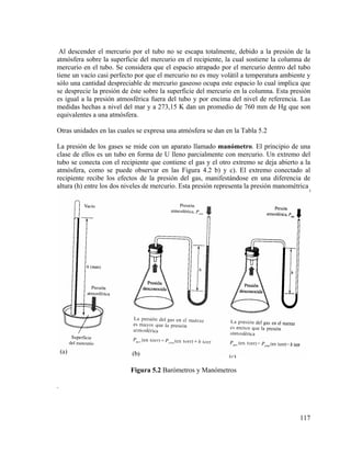 Al descender el mercurio por el tubo no se escapa totalmente, debido a la presión de la
atmósfera sobre la superficie del mercurio en el recipiente, la cual sostiene la columna de
mercurio en el tubo. Se considera que el espacio atrapado por el mercurio dentro del tubo
tiene un vacío casi perfecto por que el mercurio no es muy volátil a temperatura ambiente y
sólo una cantidad despreciable de mercurio gaseoso ocupa este espacio lo cual implica que
se desprecie la presión de éste sobre la superficie del mercurio en la columna. Esta presión
es igual a la presión atmosférica fuera del tubo y por encima del nivel de referencia. Las
medidas hechas a nivel del mar y a 273,15 K dan un promedio de 760 mm de Hg que son
equivalentes a una atmósfera.
Otras unidades en las cuales se expresa una atmósfera se dan en la Tabla 5.2
La presión de los gases se mide con un aparato llamado manómetro. El principio de una
clase de ellos es un tubo en forma de U lleno parcialmente con mercurio. Un extremo del
tubo se conecta con el recipiente que contiene el gas y el otro extremo se deja abierto a la
atmósfera, como se puede observar en las Figura 4.2 b) y c). El extremo conectado al
recipiente recibe los efectos de la presión del gas, manifestándose en una diferencia de
altura (h) entre los dos niveles de mercurio. Esta presión representa la presión manométrica

Figura 5.2 Barómetros y Manómetros

.

117

 