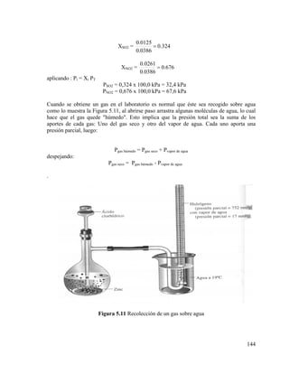XSO2 =

0.0125
= 0.324
0.0386

XNO2 =

0.0261
= 0.676
0.0386

aplicando : Pi = Xi PT
PSO2 = 0,324 x 100,0 kPa = 32,4 kPa
PNO2 = 0,676 x 100,0 kPa = 67,6 kPa
Cuando se obtiene un gas en el laboratorio es normal que éste sea recogido sobre agua
como lo muestra la Figura 5.11, al abrirse paso arrastra algunas moléculas de agua, lo cual
hace que el gas quede "húmedo". Esto implica que la presión total sea la suma de los
aportes de cada gas: Uno del gas seco y otro del vapor de agua. Cada uno aporta una
presión parcial, luego:

Pgas húmedo = Pgas seco + Pvapor de agua
despejando:
Pgas seco = Pgas húmedo - Pvapor de agua
.

Figura 5.11 Recolección de un gas sobre agua

144

 