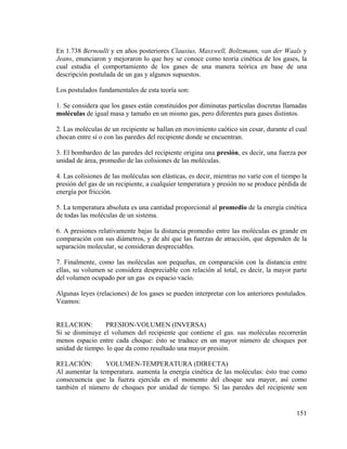 En 1.738 Bernoulli y en años posteriores Clausius, Masxwell, Boltzmann, van der Waals y
Jeans, enunciaron y mejoraron lo que hoy se conoce como teoría cinética de los gases, la
cual estudia el comportamiento de los gases de una manera teórica en base de una
descripción postulada de un gas y algunos supuestos.
Los postulados fundamentales de esta teoría son:
1. Se considera que los gases están constituidos por diminutas partículas discretas llamadas
moléculas de igual masa y tamaño en un mismo gas, pero diferentes para gases distintos.
2. Las moléculas de un recipiente se hallan en movimiento caótico sin cesar, durante el cual
chocan entre sí o con las paredes del recipiente donde se encuentran.
3. El bombardeo de las paredes del recipiente origina una presión, es decir, una fuerza por
unidad de área, promedio de las colisiones de las moléculas.
4. Las colisiones de las moléculas son elásticas, es decir, mientras no varíe con el tiempo la
presión del gas de un recipiente, a cualquier temperatura y presión no se produce pérdida de
energía por fricción.
5. La temperatura absoluta es una cantidad proporcional al promedio de la energía cinética
de todas las moléculas de un sistema.
6. A presiones relativamente bajas la distancia promedio entre las moléculas es grande en
comparación con sus diámetros, y de ahí que las fuerzas de atracción, que dependen de la
separación molecular, se consideran despreciables.
7. Finalmente, como las moléculas son pequeñas, en comparación con la distancia entre
ellas, su volumen se considera despreciable con relación al total, es decir, la mayor parte
del volumen ocupado por un gas es espacio vacío.
Algunas leyes (relaciones) de los gases se pueden interpretar con los anteriores postulados.
Veamos:

RELACION:
PRESION-VOLUMEN (INVERSA)
Si se disminuye el volumen del recipiente que contiene el gas. sus moléculas recorrerán
menos espacio entre cada choque: ésto se traduce en un mayor número de choques por
unidad de tiempo. lo que da como resultado una mayor presión.
RELACIÓN:
VOLUMEN-TEMPERATURA (DIRECTA)
Al aumentar la temperatura. aumenta la energía cinética de las moléculas: ésto trae como
consecuencia que la fuerza ejercida en el momento del choque sea mayor, así como
también el número de choques por unidad de tiempo. Si las paredes del recipiente son

151

 