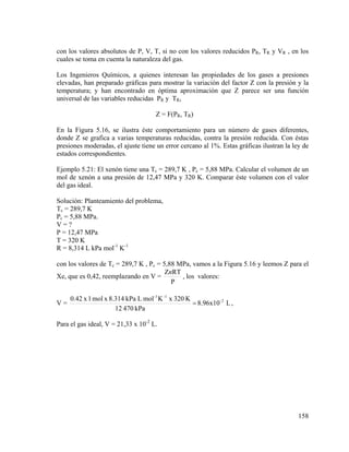 con los valores absolutos de P, V, T, si no con los valores reducidos PR, TR y VR , en los
cuales se toma en cuenta la naturaleza del gas.
Los Ingenieros Químicos, a quienes interesan las propiedades de los gases a presiones
elevadas, han preparado gráficas para mostrar la variación del factor Z con la presión y la
temperatura; y han encontrado en óptima aproximación que Z parece ser una función
universal de las variables reducidas PR y TR,
Z = F(PR, TR)
En la Figura 5.16, se ilustra éste comportamiento para un número de gases diferentes,
donde Z se grafica a varias temperaturas reducidas, contra la presión reducida. Con éstas
presiones moderadas, el ajuste tiene un error cercano al 1%. Estas gráficas ilustran la ley de
estados correspondientes.
Ejemplo 5.21: El xenón tiene una Tc = 289,7 K , Pc = 5,88 MPa. Calcular el volumen de un
mol de xenón a una presión de 12,47 MPa y 320 K. Comparar éste volumen con el valor
del gas ideal.
Solución: Planteamiento del problema,
Tc = 289,7 K
Pc = 5,88 MPa.
V=?
P = 12,47 MPa
T = 320 K
R = 8,314 L kPa mol-1 K-1
con los valores de Tc = 289,7 K , Pc = 5,88 MPa, vamos a la Figura 5.16 y leemos Z para el
ZnRT
, los valores:
Xe, que es 0,42, reemplazando en V =
P
V=

0.42 x 1 mol x 8.314 kPa L mol -1 K -1 x 320 K
= 8.96x10 -2 L ,
12 470 kPa

Para el gas ideal, V = 21,33 x 10-2 L.

158

 