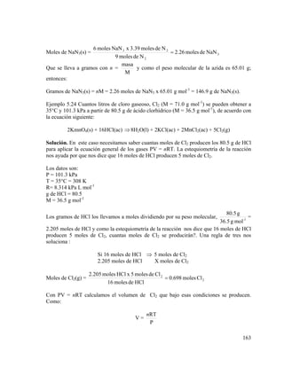 6 moles NaN 3 x 3.39 moles de N 2
= 2.26 moles de NaN 3
9 moles de N 2
masa
y como el peso molecular de la azida es 65.01 g;
Que se lleva a gramos con n =
M
entonces:

Moles de NaN3(s) =

Gramos de NaN3(s) = nM = 2.26 moles de NaN3 x 65.01 g mol-1 = 146.9 g de NaN3(s).
Ejemplo 5.24 Cuantos litros de cloro gaseoso, Cl2 (M = 71.0 g mol-1) se pueden obtener a
35°C y 101.3 kPa a partir de 80.5 g de ácido clorhídrico (M = 36.5 g mol-1), de acuerdo con
la ecuación siguiente:
2KmnO4(s) + 16HCl(ac) ⇒ 8H2O(l) + 2KCl(ac) + 2MnCl2(ac) + 5Cl2(g)
Solución. En este caso necesitamos saber cuantas moles de Cl2 producen los 80.5 g de HCl
para aplicar la ecuación general de los gases PV = nRT. La estequiometría de la reacción
nos ayuda por que nos dice que 16 moles de HCl producen 5 moles de Cl2.

Los datos son:
P = 101.3 kPa
T = 35°C = 308 K
R= 8.314 kPa L mol-1
g de HCl = 80.5
M = 36.5 g mol-1
80.5 g
=
36.5 g mol -1
2.205 moles de HCl y como la estequiometría de la reacción nos dice que 16 moles de HCl
producen 5 moles de Cl2, cuantas moles de Cl2 se producirán?. Una regla de tres nos
soluciona :
Los gramos de HCl los llevamos a moles dividiendo por su peso molecular,

Si 16 moles de HCl ⇒ 5 moles de Cl2
2.205 moles de HCl
X moles de Cl2
Moles de Cl2(g) =

2.205 moles HCl x 5 moles de Cl 2
= 0.698 moles Cl 2
16 moles de HCl

Con PV = nRT calculamos el volumen de Cl2 que bajo esas condiciones se producen.
Como:
V=

nRT
P
163

 