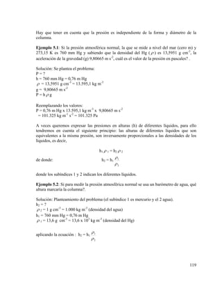 Hay que tener en cuenta que la presión es independiente de la forma y diámetro de la
columna.
Ejemplo 5.1: Si la presión atmosférica normal, la que se mide a nivel del mar (cero m) y
273,15 K es 760 mm Hg y sabiendo que la densidad del Hg ( ρ ) es 13,5951 g cm-3, la
aceleración de la gravedad (g) 9,80665 m s-2, cuál es el valor de la presión en pascales? .

Solución: Se plantea el problema:
P=?
h = 760 mm Hg = 0,76 m Hg
ρ = 13,5951 g cm-3 = 13.595,1 kg m-3
g = 9,80665 m s-2
P = hρ g
Reemplazando los valores:
P = 0,76 m Hg x 13.595,1 kg m-3 x 9,80665 m s-2
= 101.325 kg m-1 s-2 = 101.325 Pa
A veces queremos expresar las presiones en alturas (h) de diferentes líquidos, para ello
tendremos en cuenta el siguiente principio: las alturas de diferentes líquidos que son
equivalentes a la misma presión, son inversamente proporcionales a las densidades de los
líquidos, es decir,
h1 ρ 1 = h2 ρ 2
de donde:

h2 = h1

ρ1
ρ2

donde los subíndices 1 y 2 indican los diferentes líquidos.
Ejemplo 5.2: Si para medir la presión atmosférica normal se usa un barómetro de agua, qué
altura marcaría la columna?.

Solución: Planteamiento del problema (el subíndice 1 es mercurio y el 2 agua).
h2 = ?
ρ 2 = 1 g cm-3 = 1.000 kg m-3 (densidad del agua)
h1 = 760 mm Hg = 0,76 m Hg
ρ 1 = 13,6 g cm-3 = 13,6 x 103 kg m-3 (densidad del Hg)
aplicando la ecuación : h2 = h1

ρ1
ρ2

119

 