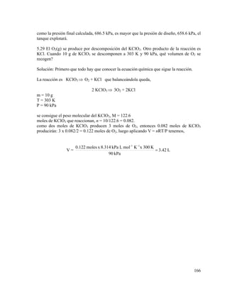 como la presión final calculada, 686.5 kPa, es mayor que la presión de diseño, 658.6 kPa, el
tanque explotará.
5.29 El O2(g) se produce por descomposición del KClO3. Otro producto de la reacción es
KCl. Cuando 10 g de KClO3 se descomponen a 303 K y 90 kPa, qué volumen de O2 se
recogen?
Solución: Primero que todo hay que conocer la ecuación química que sigue la reacción.
La reacción es KClO3 ⇒ O2 + KCl que balanceándola queda,
2 KClO3 ⇒ 3O2 + 2KCl
m = 10 g
T = 303 K
P = 90 kPa
se consigue el peso molecular del KClO3, M = 122.6
moles de KClO3 que reaccionan, n = 10/122.6 = 0.082.
como dos moles de KClO3 producen 3 moles de O2, entonces 0.082 moles de KClO3
producirán: 3 x 0.082/2 = 0.122 moles de O2, luego aplicando V = nRT/P tenemos,

V=

0.122 moles x 8.314 kPa L mol -1 K -1 x 300 K
= 3.42 L
90 kPa

166

 