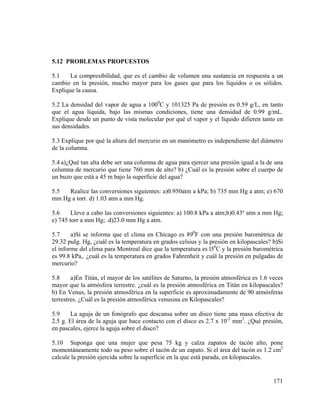 5.12 PROBLEMAS PROPUESTOS

5.1
La compresibilidad, que es el cambio de volumen una sustancia en respuesta a un
cambio en la presión, mucho mayor para los gases que para los líquidos o os sólidos.
Explique la causa.
5.2 La densidad del vapor de agua a 1000C y 101325 Pa de presión es 0.59 g/L, en tanto
que el agua líquida, bajo las mismas condiciones, tiene una densidad de 0.99 g/mL.
Explique desde un punto de vista molecular por qué el vapor y el líquido difieren tanto en
sus densidades.
5.3 Explique por qué la altura del mercurio en un manómetro es independiente del diámetro
de la columna.
5.4 a)¿Qué tan alta debe ser una columna de agua para ejercer una presión igual a la de una
columna de mercurio que tiene 760 mm de alto? b) ¿Cuál es la presión sobre el cuerpo de
un buzo que está a 45 m bajo la superficie del agua?
5.5
Realice las conversiones siguientes: a)0.950atm a kPa; b) 735 mm Hg a atm; e) 670
mm Hg a torr. d) 1.03 atm a mm Hg.
5.6
Lleve a cabo las conversiones siguientes: a) 100.8 kPa a atm;b)0.43º atm a mm Hg;
e) 745 torr a mm Hg; .d)23.0 mm Hg a atm.
5.7
a)Si se informa que el clima en Chicago es 890F con una presión barométrica de
29.32 puIg. Hg, ¿cuál es la temperatura en grados celsius y la presión en kilopascales? b)Si
el informe del clima para Montreal dice que la temperatura es l50C y la presión barométrica
es 99.8 kPa,. ¿cuál es la temperatura en grados Fahrenheit y cuál la presión en pulgadas de
mercurio?
5.8
a)En Titán, el mayor de los satélites de Saturno, la presión atmosférica es 1.6 veces
mayor que la atmósfera terrestre. ¿cuál es la presión atmosférica en Titán en kilopascales?
b) En Venus, la presión atmosférica en la superficie es aproximadamente de 90 atmósferas
terrestres. ¿Cuál es la presión atmosférica venusina en Kilopascales?
5.9
La aguja de un fonógrafo que descansa sobre un disco tiene una masa efectiva de
2.5 g. El área de la aguja que hace contacto con el disco es 2.7 x 10-2 mm2. ¿Qué presión,
en pascales, ejerce la aguja sobre el disco?
5.10 Suponga que una mujer que pesa 75 kg y calza zapatos de tacón alto, pone
momentáneamente todo su peso sobre el tacón de un zapato. Si el área del tacón es 1.2 cm2
calcule la presión ejercida sobre la superficie en la que está parada, en kilopascales.

171

 