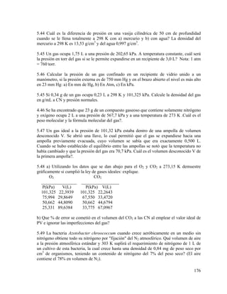 5.44 Cuál es la diferencia de presión en una vasija cilíndrica de 50 cm de profundidad
cuando se le llena totalmente a 298 K con a) mercurio y b) con agua? La densidad del
mercurio a 298 K es 13,53 g/cm3 y del agua 0,997 g/cm3.
5.45 Un gas ocupa 1,75 L a una presión de 202,65 kPa. A temperatura constante, cuál será
la presión en torr del gas si se le permite expandirse en un recipiente de 3,0 L? Nota: 1 atm
= 760 torr.
5.46 Calcular la presión de un gas confinado en un recipiente de vidrio unido a un
manómetro, si la presión externa es de 750 mm Hg y en el brazo abierto el nivel es más alto
en 23 mm Hg: a) En mm de Hg, b) En Atm, c) En kPa.
5.45 Si 0,34 g de un gas ocupa 0,23 L a 298 K y 101,325 kPa. Calcule la densidad del gas
en g/mL a CN y presión normales.
4.46 Se ha encontrado que 23 g de un compuesto gaseoso que contiene solamente nitrógeno
y oxígeno ocupa 2 L a una presión de 567,7 kPa y a una temperatura de 273 K .Cuál es el
peso molecular y la fórmula molecular del gas?.
5.47 Un gas ideal a la presión de 101,32 kPa estaba dentro de una ampolla de volumen
desconocido V. Se abrió una llave, lo cual permitió que el gas se expandiese hacia una
ampolla previamente evacuada, cuyo volumen se sabía que era exactamente 0,500 L.
Cuando se hubo establecido el equilibrio entre las ampollas se notó que la temperatura no
había cambiado y que la presión del gas era 70,7 kPa. Cuál es el volumen desconocido V de
la primera ampolla?.
5.48 a) Utilizando los datos que se dan abajo para el O2 y CO2 a 273,15 K demuestre
gráficamente si cumplió la ley de gases ideales: explique.
CO2
O2
________________ _________________
P(kPa)
V(L)
P(kPa) V(L)
101,325 22,3939 101,325 22,2643
75,994 29,8649
67,550 33,4720
50,662 44,8090
50,662 44,6794
25,331 89,6384
33,775 67,0967
b) Que % de error se cometió en el volumen del CO2 a las CN al emplear el valor ideal de
PV e ignorar las imperfecciones del gas?
5.49 La bacteria Azotobacter chroococcum cuando crece aeróbicamente en un medio sin
nitrógeno obtiene todo su nitrógeno por "fijación" del N2 atmosférico. Qué volumen de aire
a la presión atmosférica estándar y 303 K suplirá el requerimiento de nitrógeno de 1 L de
un cultivo de esta bacteria, la cual crece hasta una densidad de 0,84 mg de peso seco por
cm3 de organismos, teniendo un contenido de nitrógeno del 7% del peso seco? (El aire
contiene el 78% en volumen de N2).
176

 