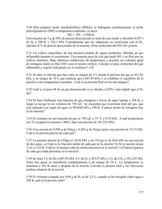 5.50 Para preparar ácido tetrahidrofólico (PtH4G) se hidrogena catalíticamente el ácido
pteroilglutámico (PtG) a temperatura ambiente, es decir,
PtG + 2H2 ⇒ PtH4G
Una muestra de 5 g de PtG de pureza desconocida se trató de este modo y absorbió 0,507 l
de H2 a 290 K y 102,3 kPa. Considerando que las impurezas no reaccionan con el H2,
calcular el % de pureza aproximado de la muestra. (Peso molecular del PtG 441 g/mol).
5.51 Un cultivo anaeróbico de una bacteria aislada de aguas residuales, liberaba un gas
inflamable durante el crecimiento. Una muestra pura de este gas tardó 491 s en fluir por un
orificio diminuto. Bajo idénticas condiciones de temperatura y presión, un volumen igual
de nitrógeno tardó en fluir 650 s por el mismo orificio. Calcular el peso molecular del gas
inflamable y sugerir cuál puede ser si contiene C e H.
5.52 Se abre la válvula que hay entre un tanque de 5 L donde la presión del gas es 911,82
kPa, y un tanque de 10 L que contiene gas a 607,95 kPa, y se establece el equilibrio de la
presión a una temperatura constante. Cuál es la presión final en los dos tanques?.
5.53 Cuál es el peso M de un gas desconocido si se efunde a 0,876 s más rápido que el N2
(g)?
5.54 Se hace burbujear una muestra de gas nitrógeno a través de agua líquida a 298 K, y
luego se recoge en un volumen de 750 cm3. Se encuentra que la presión total del gas, que
está saturado con vapor de agua, es 98,6586 kPa a 298 K. Cuántos moles de nitrógeno hay
en la muestra?
5.55 El volumen de una muestra de gas es 750 mL a 75 °C y 0,76 kPa . A qué temperatura
(en °C) ocupará la muestra 1.000 L bajo una presión de 101,325 kPa?.
5.56 Una mezcla de 0,300 g de He(g) y 0,505 g de Ne(g) ejerce una presión de 25,33 kPa.
Cuál es la presión parcial de cada gas?.
5.57 La presión parcial de CO(g) es 20,26 kPa y de CO2(g) es de 60,8 kPa en una mezcla
de dos gases. a) Cuál es la fracción molar de cada gas en la mezcla? b) Si la mezcla ocupa
11,6 l a 323 K .Cuál es el número total de moles presentes en la mezcla? c) Cuántos gramos
de cada gas están presentes en la mezcla?.
5.58 Se tiene 3 L de Ne a 607,95 kPa, 4 L de O2 a 303,97 kPa y 6 L de CO2 a 101,325 kPa.
Estos tres gases se transfieren completamente a un tanque de 18 L. La temperatura se
mantiene a 303 K antes y después de la mezcla. Calcular la presión total y las fracciones
molares después de la mezcla.
5.59 El volumen ocupado por 0,09 g de H2 es de 2,5 L, cuando se ha recogido sobre agua a
298 K cuál es la presión total?.

177

 