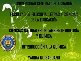 UNIVERSIDAD CENTRAL DEL ECUADOR
FACULTAD DE FILOSOFÍA, LETRAS Y CIENCIAS
DE LA EDUCACIÓN
CIENCIAS NATURALES DEL AMBIENTE BIOLOGÍA
Y QUÍMICA

INTRODUCCIÓN A LA QUÍMICA
YADIRA QUISAGUANO

 