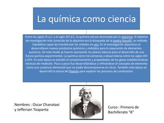 La química como ciencia
Entre los siglos III a.C. y el siglo XVI d.C. la química estuvo dominada por la alquimia. El objetivo
de investigación más conocido de la alquimia era la búsqueda de la piedra filosofil, un método
hipotético capaz de transformar los metales en oro. En la investigación alquímica se
desarrollaron nuevos productos químicos y métodos para la separación de elementos
químicos. De este modo se fueron asentando los pilares básicos para el desarrollo de una
futura química experimental. La química como tal comienza a desarrollarse entre los siglos XVI
y XVII. En esta época se estudió el comportamiento y propiedades de los gases estableciéndose
técnicas de medición. Poco a poco fue desarrollándose y refinándose el concepto de elemento
como una sustancia elemental que no podía descomponerse en otras. También esta época se
desarrolló la teoría del flogisto para explicar los procesos de combustión.

Nombres : Oscar Chanataxi
y Jefferson Toapanta

Curso : Primero de
Bachillerato “A”

 