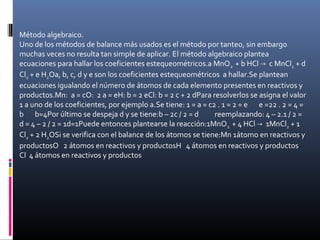 Método algebraico.
Uno de los métodos de balance más usados es el método por tanteo, sin embargo
muchas veces no resulta tan simple de aplicar. El método algebraico plantea
ecuaciones para hallar los coeficientes estequeométricos.a MnO 2 + b HCl → c MnCl2 + d
Cl2 + e H2Oa, b, c, d y e son los coeficientes estequeométricos a hallar.Se plantean
ecuaciones igualando el número de átomos de cada elemento presentes en reactivos y
productos.Mn: a = cO: 2 a = eH: b = 2 eCl: b = 2 c + 2 dPara resolverlos se asigna el valor
1 a uno de los coeficientes, por ejemplo a.Se tiene: 1 = a = c2 . 1 = 2 = e e =22 . 2 = 4 =
b b=4Por último se despeja d y se tiene:b – 2c / 2 = d
reemplazando: 4 – 2.1 / 2 =
d = 4 – 2 / 2 = 1d=1Puede entonces plantearse la reacción:1MnO 2 + 4 HCl → 1MnCl2 + 1
Cl2 + 2 H2OSi se verifica con el balance de los átomos se tiene:Mn 1átomo en reactivos y
productosO 2 átomos en reactivos y productosH 4 átomos en reactivos y productos
Cl 4 átomos en reactivos y productos

 