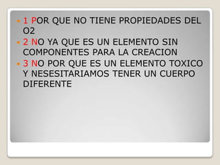  1 POR QUE NO TIENE PROPIEDADES DEL
O2
 2 NO YA QUE ES UN ELEMENTO SIN
COMPONENTES PARA LA CREACION
 3 NO POR QUE ES UN ELEMENTO TOXICO
Y NESESITARIAMOS TENER UN CUERPO
DIFERENTE
 