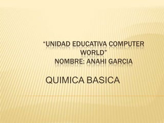 “UNIDAD EDUCATIVA COMPUTER
WORLD”
NOMBRE: ANAHI GARCIA
QUIMICA BASICA
 