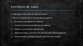 Estrutura de Lewis
 Hidrogênio não pode ser átomos central
 Átomos centrais são os menos eletronegativos
1) Escrever o esqueleto da molécula
2) Contar os números de elétrons da valência
3) Colocar um par entre cada átomos
4) Adicionar pares – primeiro nos átomos mais eletronegativos
5) Formar duplas ou triplas ligações para formar o octeto
 