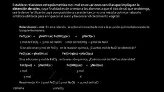 29/04/14
Establece relaciones estequiometrias mol-mol en ecuaciones sencillas que impliquen la
obtención de sales, cuya finalidad es de orientar a los alumnos a que el tipo de sal que se obtenga,
sea la de un fertilizante cuya composición se caracterice como una mezcla química natural o
sintética utilizada para enriquecer el suelo y favorecer el crecimiento vegetal.
• Relación mol – mol. En esta relación, se aplica el concepto de mol a la ecuación química balanceada de
la siguiente manera:
• FeCl3(ac) + 3NaOH(ac) Fe(OH)3(ac) + 3NaCl(ac)
• 1 mol de FeCl3 + 3 mol de NaOH 1 mol de Fe(OH)3 + 3 mol de NaCl
• Sí se adicionan 5 mol de FeCl3 en la reacción química, ¿Cuántos mol de NaCl se obtendrán?
• FeCl3(ac) +3NaOH(ac) Fe(OH)3(ac) +3NaCl(ac)
• Sí se adicionan 5 mol de FeCl3 en la reacción química, ¿Cuántos mol de NaCl se obtendrán?
• FeCl3(ac) + 3NaOH(ac) Fe(OH)3(ac) + 3NaCl(ac)
• 1 mol 3 mol
• 5 mol X
• Resolviendo X = ( 5mol FeCl3 ) ( 3 mol NaCl) = 15 mol de NaCI
1mFeCl3
 